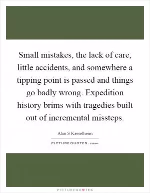 Small mistakes, the lack of care, little accidents, and somewhere a tipping point is passed and things go badly wrong. Expedition history brims with tragedies built out of incremental missteps Picture Quote #1