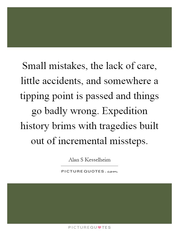 Small mistakes, the lack of care, little accidents, and somewhere a tipping point is passed and things go badly wrong. Expedition history brims with tragedies built out of incremental missteps Picture Quote #1