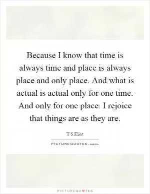 Because I know that time is always time and place is always place and only place. And what is actual is actual only for one time. And only for one place. I rejoice that things are as they are Picture Quote #1