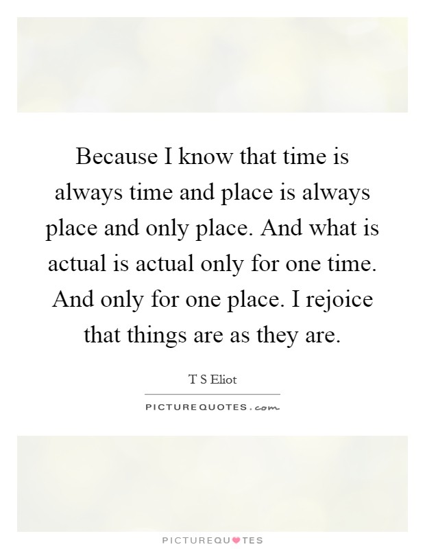 Because I know that time is always time and place is always place and only place. And what is actual is actual only for one time. And only for one place. I rejoice that things are as they are Picture Quote #1