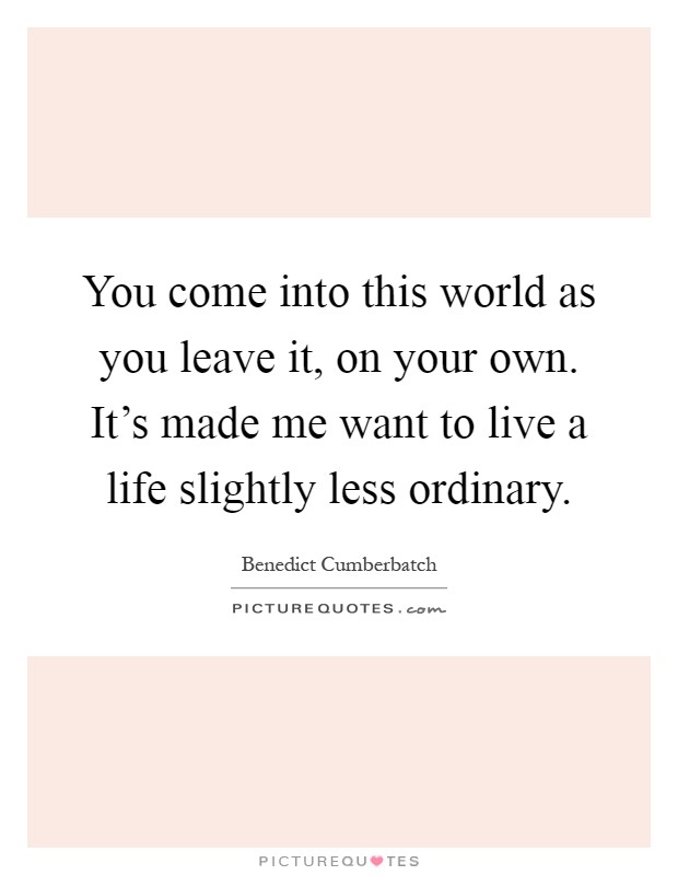 You come into this world as you leave it, on your own. It's made me want to live a life slightly less ordinary Picture Quote #1