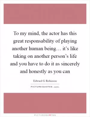 To my mind, the actor has this great responsability of playing another human being… it’s like taking on another person’s life and you have to do it as sincerely and honestly as you can Picture Quote #1