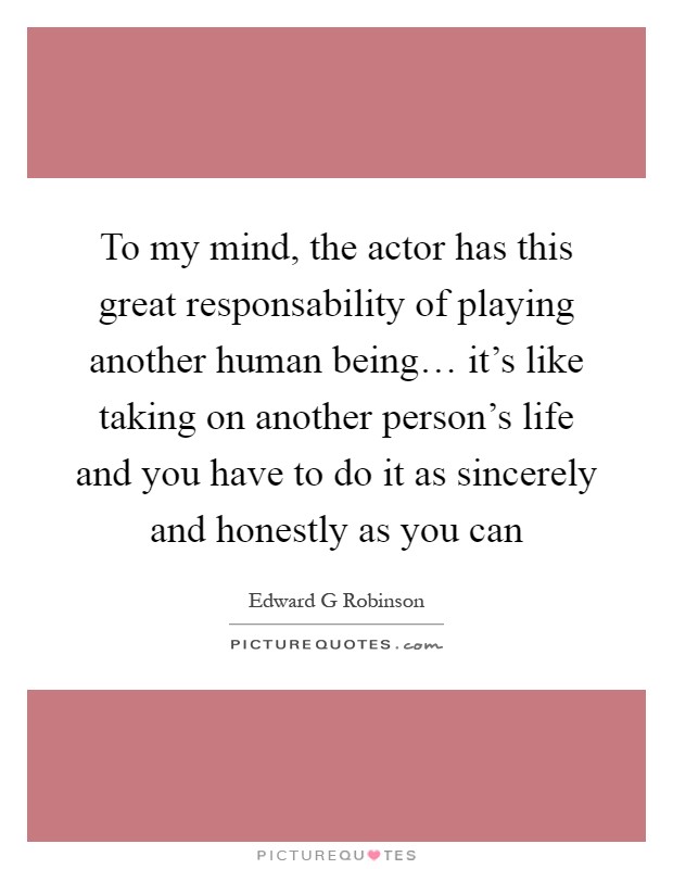 To my mind, the actor has this great responsability of playing another human being… it's like taking on another person's life and you have to do it as sincerely and honestly as you can Picture Quote #1