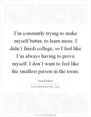 I’m constantly trying to make myself better, to learn more. I didn’t finish college, so I feel like I’m always having to prove myself. I don’t want to feel like the smallest person in the room Picture Quote #1