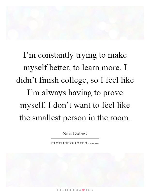 I'm constantly trying to make myself better, to learn more. I didn't finish college, so I feel like I'm always having to prove myself. I don't want to feel like the smallest person in the room Picture Quote #1