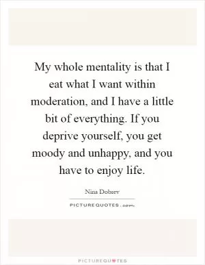 My whole mentality is that I eat what I want within moderation, and I have a little bit of everything. If you deprive yourself, you get moody and unhappy, and you have to enjoy life Picture Quote #1