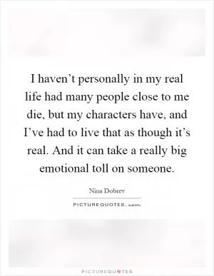 I haven’t personally in my real life had many people close to me die, but my characters have, and I’ve had to live that as though it’s real. And it can take a really big emotional toll on someone Picture Quote #1