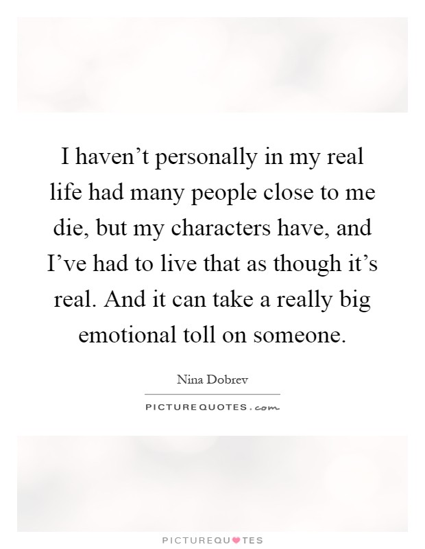 I haven't personally in my real life had many people close to me die, but my characters have, and I've had to live that as though it's real. And it can take a really big emotional toll on someone Picture Quote #1