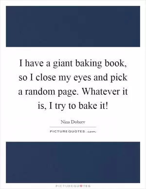 I have a giant baking book, so I close my eyes and pick a random page. Whatever it is, I try to bake it! Picture Quote #1
