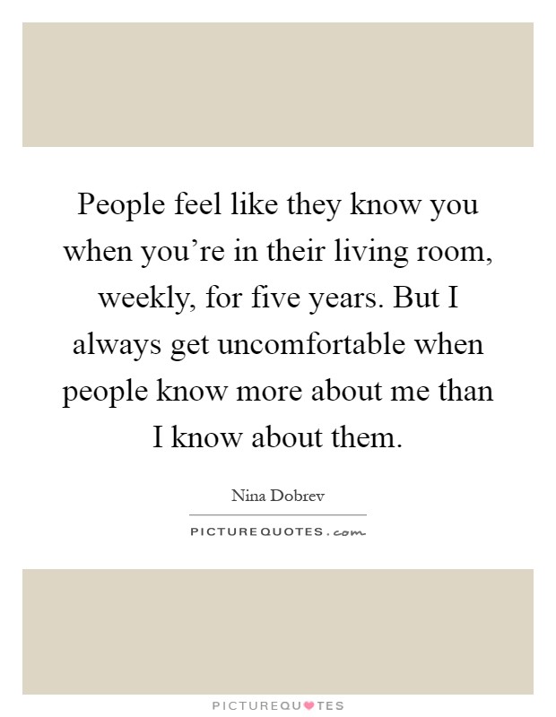 People feel like they know you when you're in their living room, weekly, for five years. But I always get uncomfortable when people know more about me than I know about them Picture Quote #1