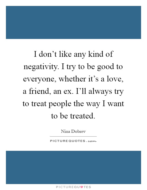 I don't like any kind of negativity. I try to be good to everyone, whether it's a love, a friend, an ex. I'll always try to treat people the way I want to be treated Picture Quote #1