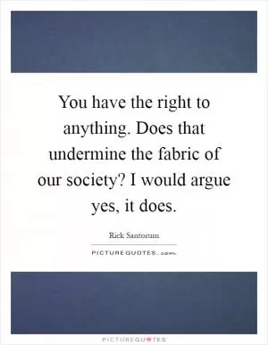 You have the right to anything. Does that undermine the fabric of our society? I would argue yes, it does Picture Quote #1