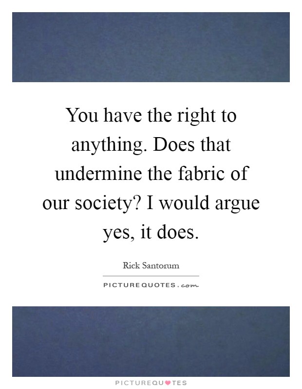 You have the right to anything. Does that undermine the fabric of our society? I would argue yes, it does Picture Quote #1