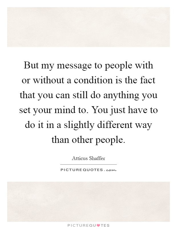 But my message to people with or without a condition is the fact that you can still do anything you set your mind to. You just have to do it in a slightly different way than other people Picture Quote #1