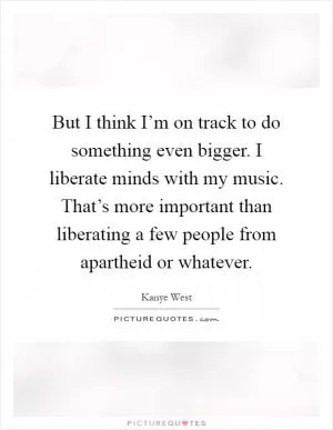 But I think I’m on track to do something even bigger. I liberate minds with my music. That’s more important than liberating a few people from apartheid or whatever Picture Quote #1