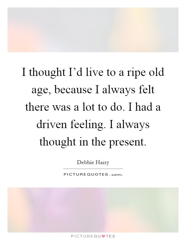 I thought I'd live to a ripe old age, because I always felt there was a lot to do. I had a driven feeling. I always thought in the present Picture Quote #1