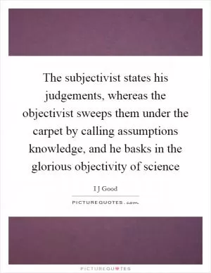 The subjectivist states his judgements, whereas the objectivist sweeps them under the carpet by calling assumptions knowledge, and he basks in the glorious objectivity of science Picture Quote #1