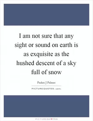 I am not sure that any sight or sound on earth is as exquisite as the hushed descent of a sky full of snow Picture Quote #1