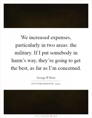 We increased expenses, particularly in two areas: the military. If I put somebody in harm’s way, they’re going to get the best, as far as I’m concerned Picture Quote #1