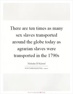 There are ten times as many sex slaves transported around the globe today as agrarian slaves were transported in the 1790s Picture Quote #1