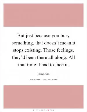 But just because you bury something, that doesn’t mean it stops existing. Those feelings, they’d been there all along. All that time. I had to face it Picture Quote #1