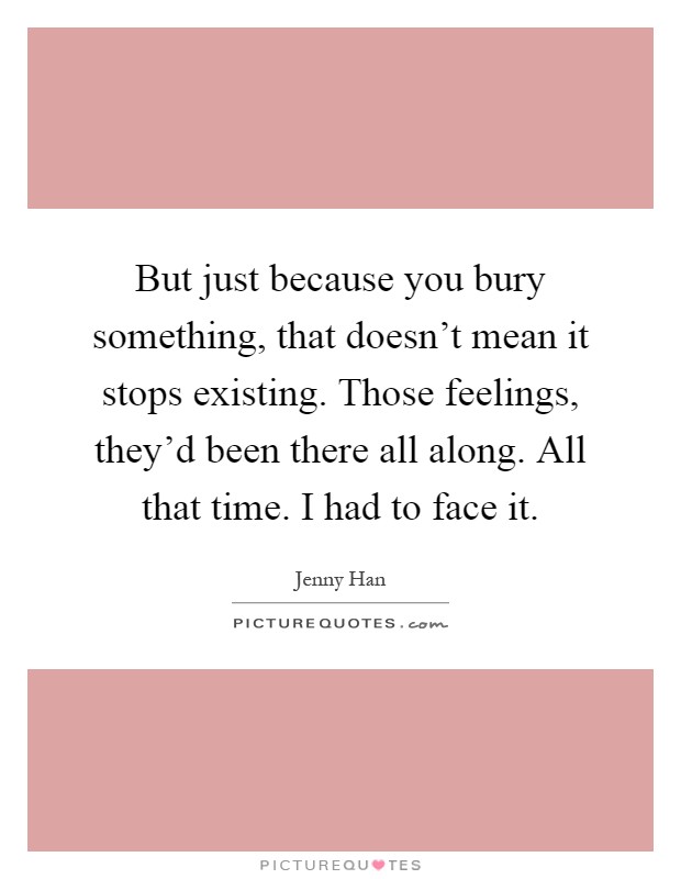 But just because you bury something, that doesn't mean it stops existing. Those feelings, they'd been there all along. All that time. I had to face it Picture Quote #1