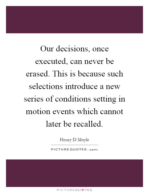 Our decisions, once executed, can never be erased. This is because such selections introduce a new series of conditions setting in motion events which cannot later be recalled Picture Quote #1