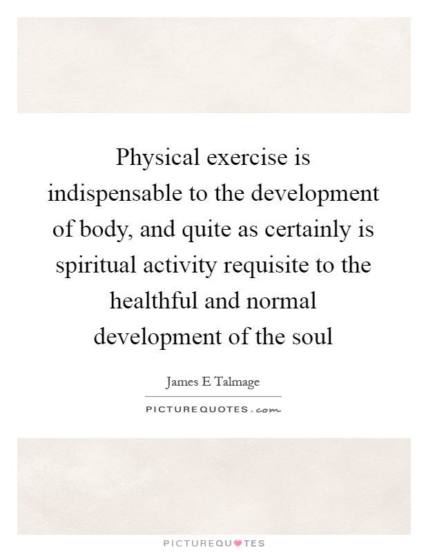 Physical exercise is indispensable to the development of body, and quite as certainly is spiritual activity requisite to the healthful and normal development of the soul Picture Quote #1