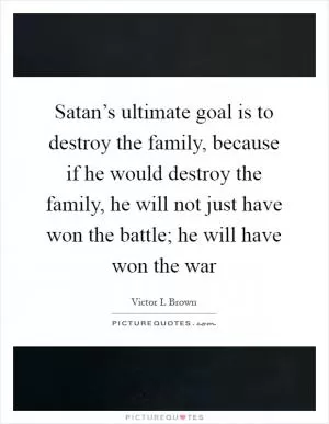 Satan’s ultimate goal is to destroy the family, because if he would destroy the family, he will not just have won the battle; he will have won the war Picture Quote #1