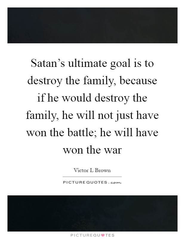 Satan's ultimate goal is to destroy the family, because if he would destroy the family, he will not just have won the battle; he will have won the war Picture Quote #1