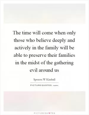 The time will come when only those who believe deeply and actively in the family will be able to preserve their families in the midst of the gathering evil around us Picture Quote #1
