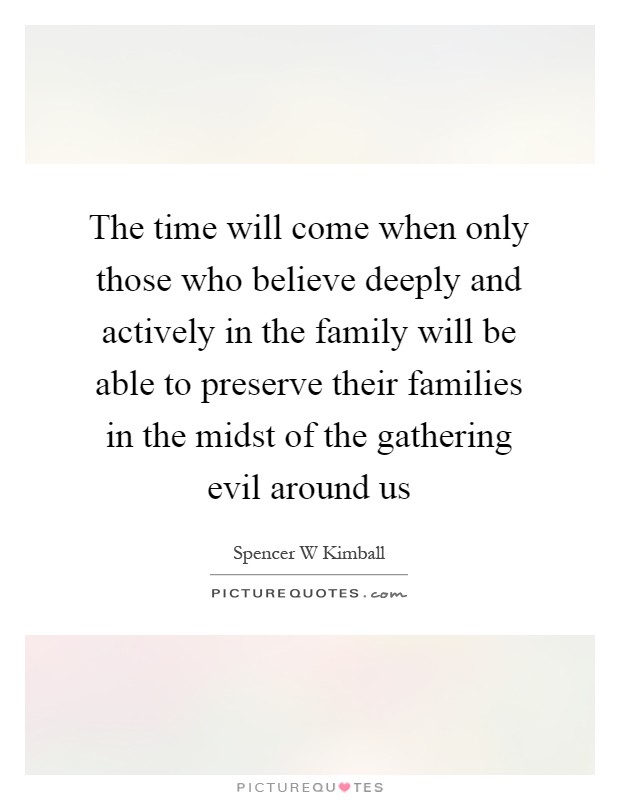 The time will come when only those who believe deeply and actively in the family will be able to preserve their families in the midst of the gathering evil around us Picture Quote #1