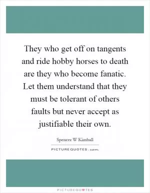 They who get off on tangents and ride hobby horses to death are they who become fanatic. Let them understand that they must be tolerant of others faults but never accept as justifiable their own Picture Quote #1