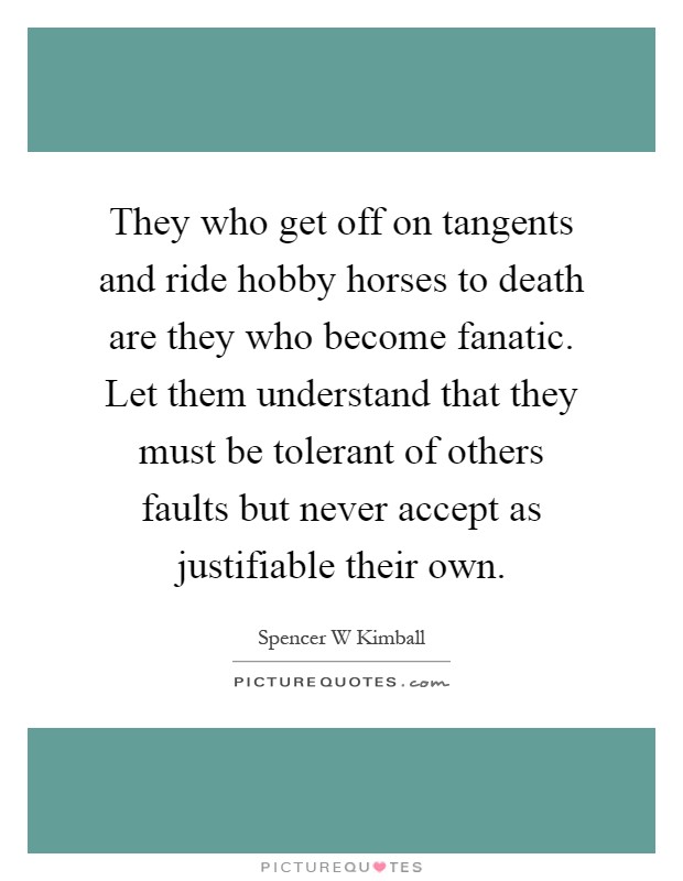 They who get off on tangents and ride hobby horses to death are they who become fanatic. Let them understand that they must be tolerant of others faults but never accept as justifiable their own Picture Quote #1