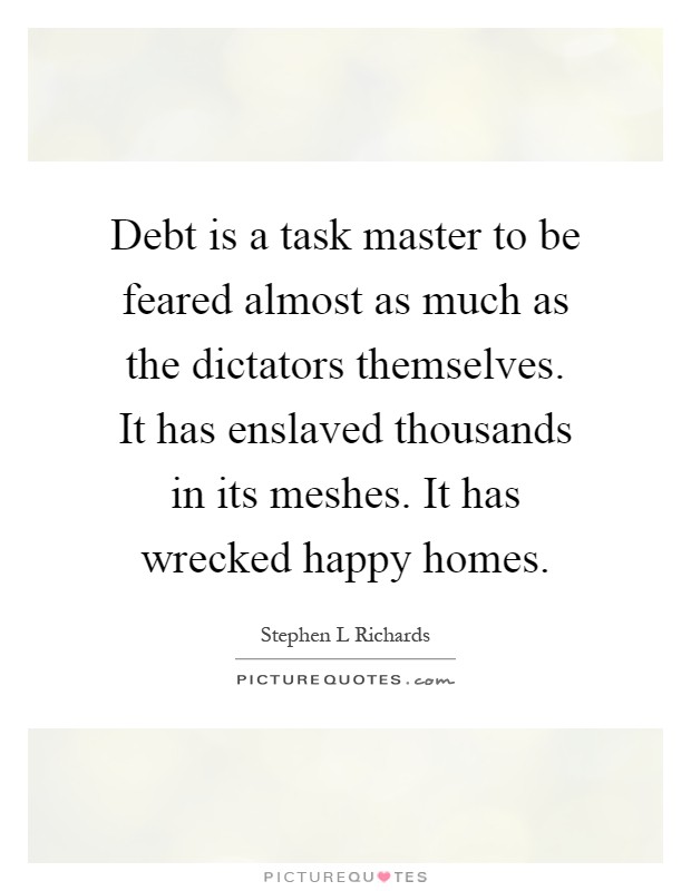 Debt is a task master to be feared almost as much as the dictators themselves. It has enslaved thousands in its meshes. It has wrecked happy homes Picture Quote #1