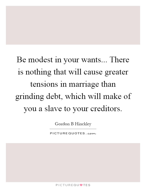 Be modest in your wants... There is nothing that will cause greater tensions in marriage than grinding debt, which will make of you a slave to your creditors Picture Quote #1