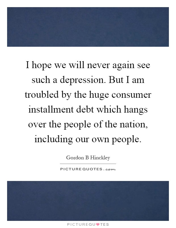 I hope we will never again see such a depression. But I am troubled by the huge consumer installment debt which hangs over the people of the nation, including our own people Picture Quote #1