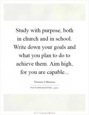 Study with purpose, both in church and in school. Write down your goals and what you plan to do to achieve them. Aim high, for you are capable Picture Quote #1
