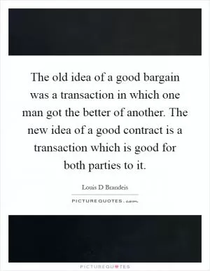 The old idea of a good bargain was a transaction in which one man got the better of another. The new idea of a good contract is a transaction which is good for both parties to it Picture Quote #1
