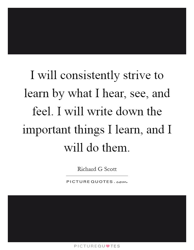 I will consistently strive to learn by what I hear, see, and feel. I will write down the important things I learn, and I will do them Picture Quote #1