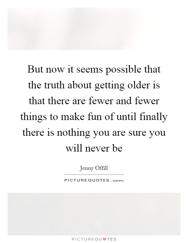 But now it seems possible that the truth about getting older is that there are fewer and fewer things to make fun of until finally there is nothing you are sure you will never be Picture Quote #1