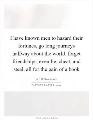 I have known men to hazard their fortunes, go long journeys halfway about the world, forget friendships, even lie, cheat, and steal, all for the gain of a book Picture Quote #1