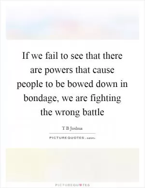 If we fail to see that there are powers that cause people to be bowed down in bondage, we are fighting the wrong battle Picture Quote #1