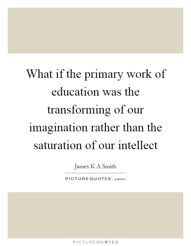 What if the primary work of education was the transforming of our imagination rather than the saturation of our intellect Picture Quote #1