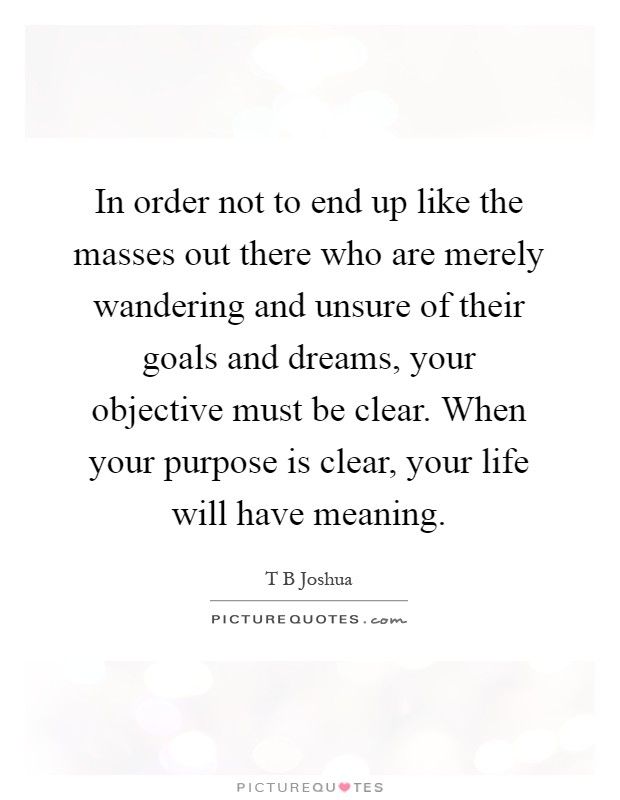 In order not to end up like the masses out there who are merely wandering and unsure of their goals and dreams, your objective must be clear. When your purpose is clear, your life will have meaning Picture Quote #1