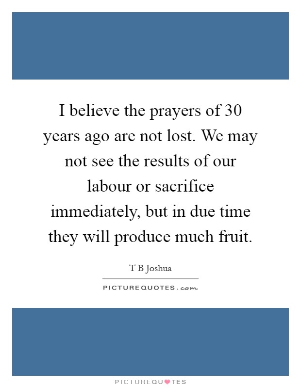 I believe the prayers of 30 years ago are not lost. We may not see the results of our labour or sacrifice immediately, but in due time they will produce much fruit Picture Quote #1