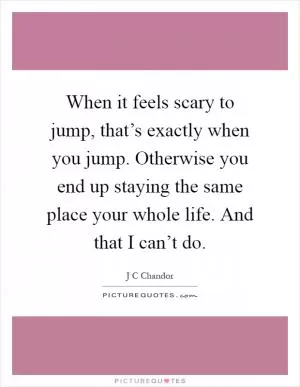 When it feels scary to jump, that’s exactly when you jump. Otherwise you end up staying the same place your whole life. And that I can’t do Picture Quote #1