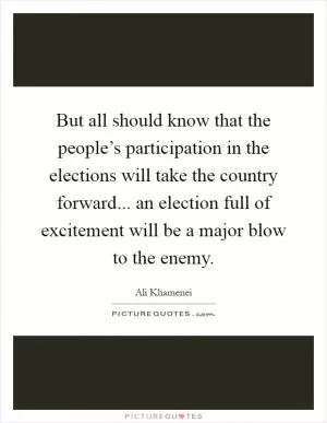 But all should know that the people’s participation in the elections will take the country forward... an election full of excitement will be a major blow to the enemy Picture Quote #1