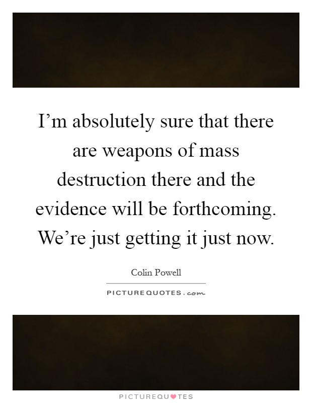I'm absolutely sure that there are weapons of mass destruction there and the evidence will be forthcoming. We're just getting it just now Picture Quote #1