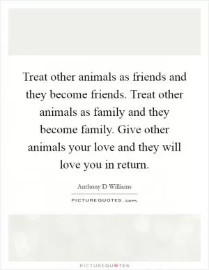 Treat other animals as friends and they become friends. Treat other animals as family and they become family. Give other animals your love and they will love you in return Picture Quote #1